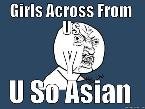 GIRLS ACROSS FROM US Y U SO ASIAN Y U No