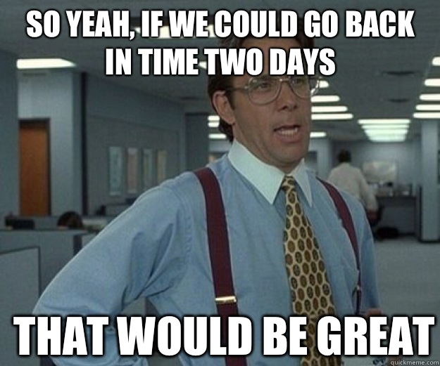 So yeah, if we could go back in time two days THAT WOULD BE GREAT  that would be great