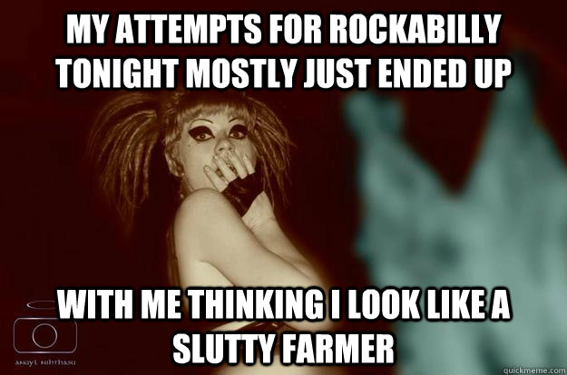 My attempts for rockabilly tonight mostly just ended up  with me thinking I look like a slutty farmer  