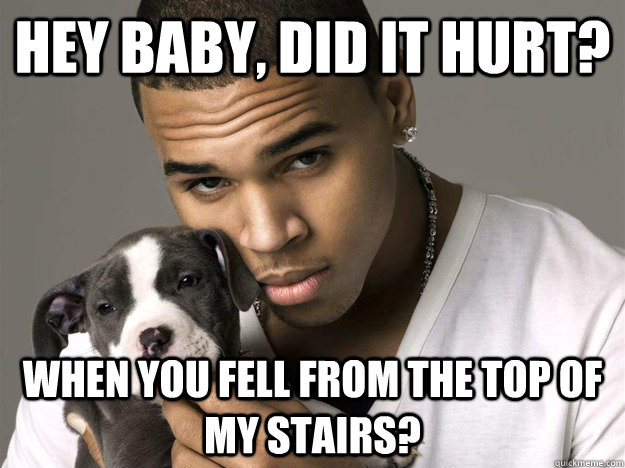 Hey baby, did it hurt? when you fell from the top of my stairs?  Chris Brown