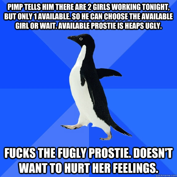 Pimp tells him there are 2 girls working tonight, but only 1 available. So he can choose the available girl or wait. Available prostie is heaps ugly. FUCKS THE FUGLY PROSTIE. DOESN'T WANT TO HURT HER FEELINGS.  Socially Awkward Penguin