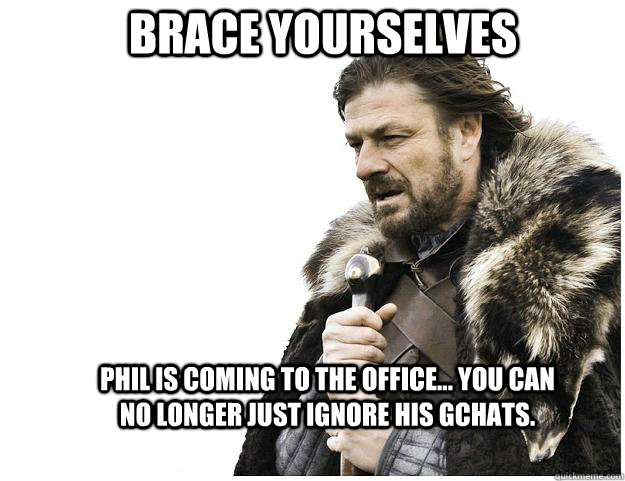 Brace yourselves Phil is coming to the office... you can no longer just ignore his gchats.  Imminent Ned