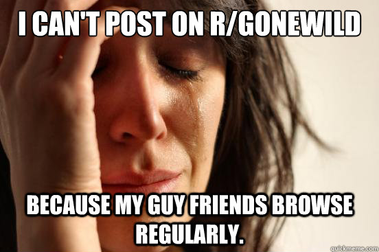 I can't post on r/gonewild because my guy friends browse regularly.  First World Problems