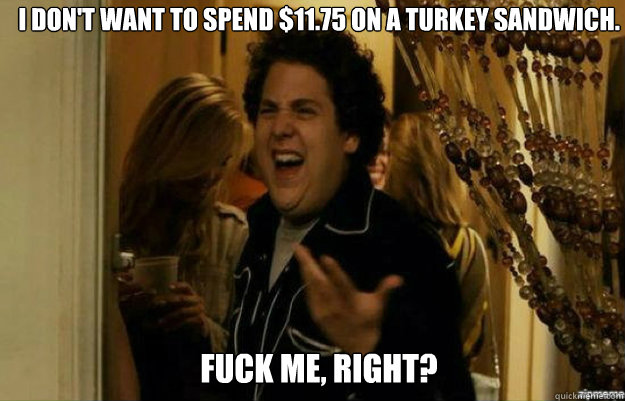 I DON'T WANT TO SPEND $11.75 ON A TURKEY SANDWICH. FUCK ME, RIGHT?  fuck me right