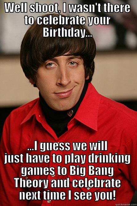 WELL SHOOT, I WASN'T THERE TO CELEBRATE YOUR BIRTHDAY... ...I GUESS WE WILL JUST HAVE TO PLAY DRINKING GAMES TO BIG BANG THEORY AND CELEBRATE NEXT TIME I SEE YOU! Pickup Line Scientist