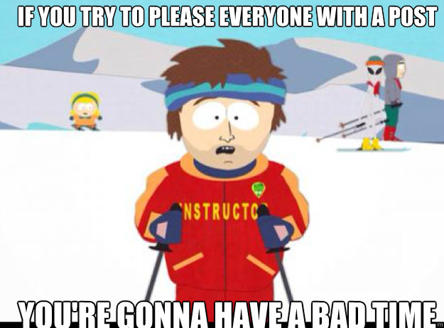 If you try to please everyone with a post YOU'RE GONNA HAVE A BAD TIME  