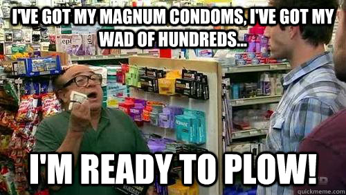 i've got my magnum condoms, i've got my wad of hundreds... i'm ready to plow! - i've got my magnum condoms, i've got my wad of hundreds... i'm ready to plow!  Frank Reynolds