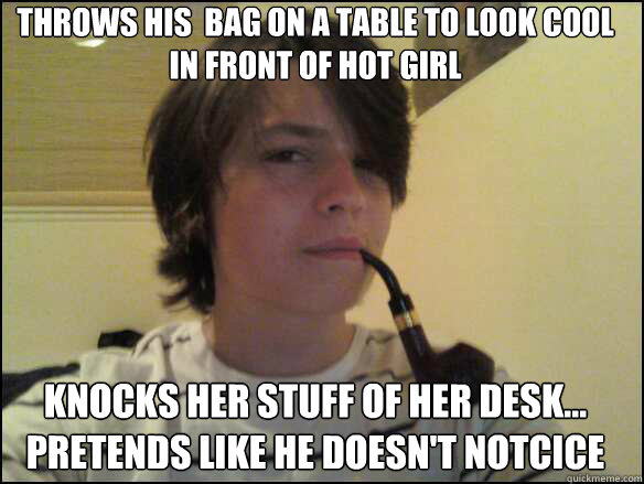throws his  bag on a table to look cool in front of hot girl knocks her stuff of her desk... pretends like he doesn't notcice  