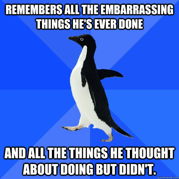 Remembers all the embarrassing things he's ever done And all the things he thought about doing but didn't.  Socially Awkward Penguin