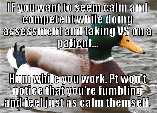 IF YOU WANT TO SEEM CALM AND COMPETENT WHILE DOING ASSESSMENT AND TAKING VS ON A PATIENT... HUM WHILE YOU WORK. PT WON'T NOTICE THAT YOU'RE FUMBLING AND FEEL JUST AS CALM THEMSELF. Actual Advice Mallard