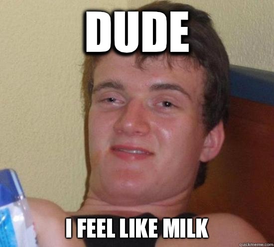 Dude I feel like milk  Really High Guy
