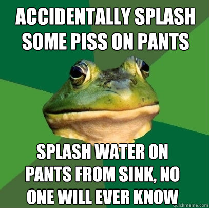 Accidentally splash some piss on pants Splash water on
pants from sink, no
one will ever know  Foul Bachelor Frog