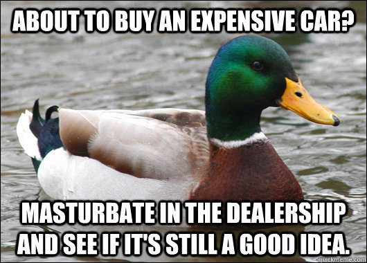 About to buy an expensive car? Masturbate in the dealership and see if it's still a good idea.  BadBadMallard