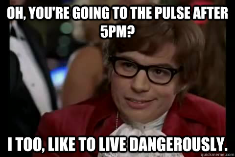 Oh, you're going to the pulse after 5PM? I too, Like to live dangerously.  Dangerously - Austin Powers