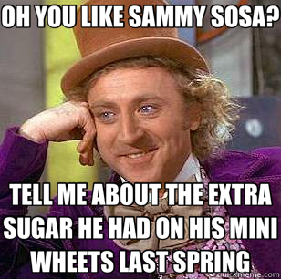 OH YOU LIKE SAMMY SOSA? TELL ME ABOUT THE EXTRA SUGAR HE HAD ON HIS MINI WHEETS LAST SPRING  Condescending Wonka