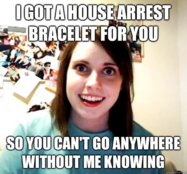 I got a house arrest bracelet for you  So you can't go anywhere without me knowing   Overly Attached Girlfriend