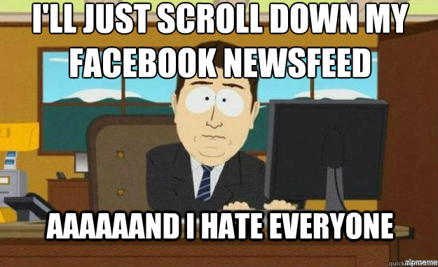I'll just scroll down my facebook newsfeed AAAAaand I hate everyone  aaaand its gone
