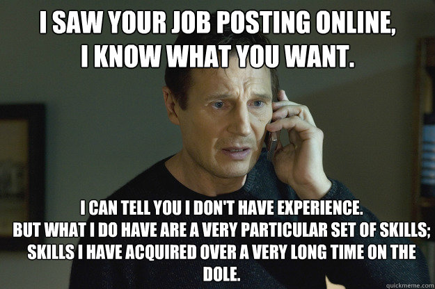 I saw your job posting online,
I know what you want. I can tell you I don't have experience.
But what I do have are a very particular set of skills;
skills I have acquired over a very long time on the dole. - I saw your job posting online,
I know what you want. I can tell you I don't have experience.
But what I do have are a very particular set of skills;
skills I have acquired over a very long time on the dole.  Taken