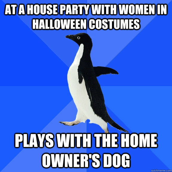 At a house party with women in Halloween costumes Plays with the home owner's dog  Socially Awkward Penguin