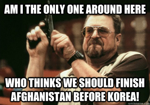 Am I the only one around here Who thinks we should finish Afghanistan before Korea! - Am I the only one around here Who thinks we should finish Afghanistan before Korea!  Am I the only one