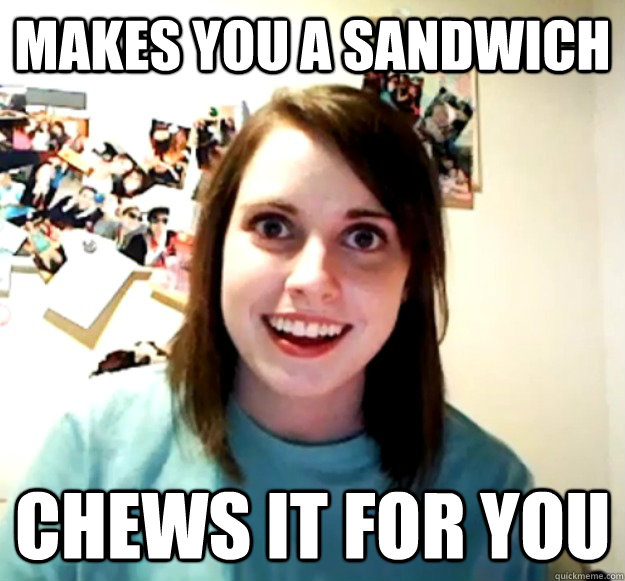 Makes you a sandwich CHews it for you  Overly Attached Girlfriend