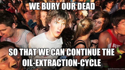We bury our dead so that we can continue the oil-extraction-cycle  Sudden Clarity Clarence