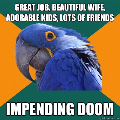 Great JOB, BEAUTIFUL WIFE, ADORABLE KIDS, LOTS OF FRIENDS impending doom  Paranoid Parrot