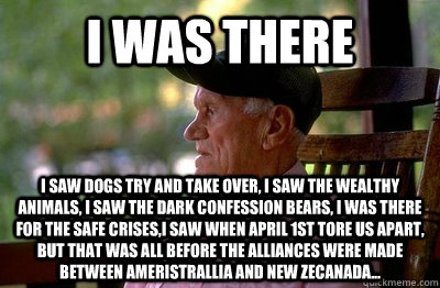 I was there I saw dogs try and take over, i saw the wealthy animals, i saw the dark confession bears, i was there for the safe crises,i saw when April 1st tore us apart, but that was all before the alliances were made between Ameristrallia and New Zecanad  
