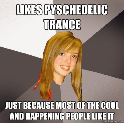 likes pyschedelic trance just because most of the cool and happening people like it  Musically Oblivious 8th Grader