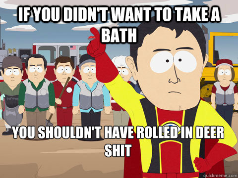 If you didn't want to take a bath you shouldn't have rolled in deer shit  Captain Hindsight