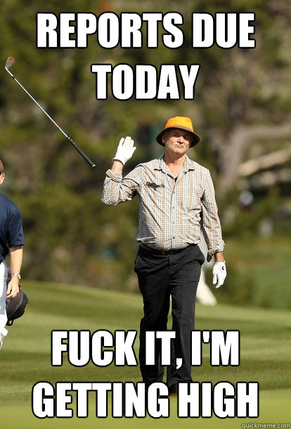 reports due today Fuck it, I'm getting high  Bill Murray