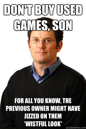 don't buy used games, son for all you know, the previous owner might have jizzed on them
*wistful look*  Repressed Suburban Father