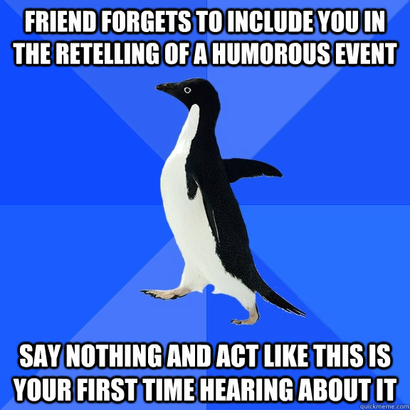 friend forgets to include you in the retelling of a humorous event say nothing and act like this is your first time hearing about it  Socially Awkward Penguin