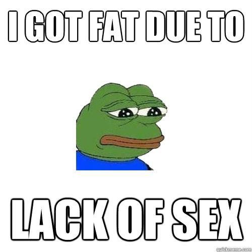 i got fat due to lack of sex  Sad Frog