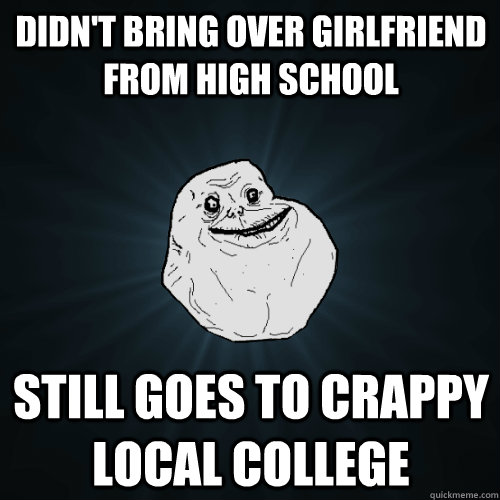 didn't bring over girlfriend from high school still goes to crappy local college  Forever Alone