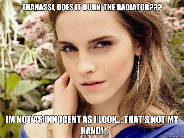 Thanassi, does it burn, the radiator???  Im not as innocent as I look....that's not my hand!   