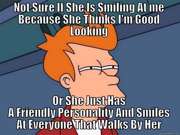 NOT SURE IF SHE IS SMILING AT ME BECAUSE SHE THINKS I'M GOOD LOOKING OR SHE JUST HAS A FRIENDLY PERSONALITY AND SMILES AT EVERYONE THAT WALKS BY HER Futurama Fry