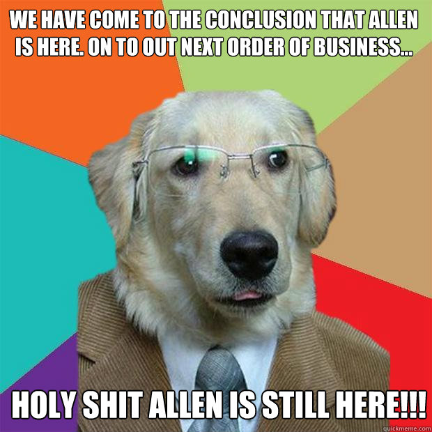 We have come to the conclusion that Allen is here. On to out next order of business... HOLY SHIT ALLEN IS STILL HERE!!! - We have come to the conclusion that Allen is here. On to out next order of business... HOLY SHIT ALLEN IS STILL HERE!!!  Business Dog