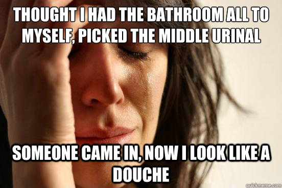 Thought I had the bathroom all to myself, picked the middle urinal someone came in, now I look like a douche  First World Problems