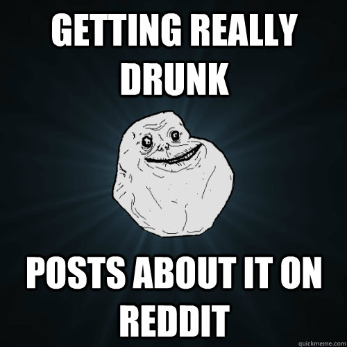 Getting really drunk posts about it on reddit  Forever Alone