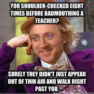 you shoulder-checked eight times before badmouthing a teacher? Surely they didn't just appear out of thin air and walk right past you.  Creepy Wonka