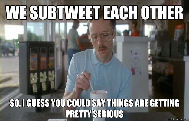 We subtweet each other  So, I guess you could say things are getting pretty serious  Things are getting pretty serious