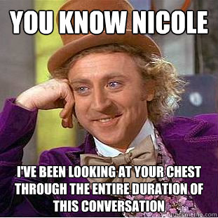 You know Nicole I've been looking at your chest through the entire duration of this conversation  Creepy Wonka