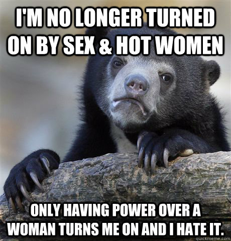 I'm no longer turned on by sex & hot women Only having power over a woman turns me on and I hate it.  Confession Bear