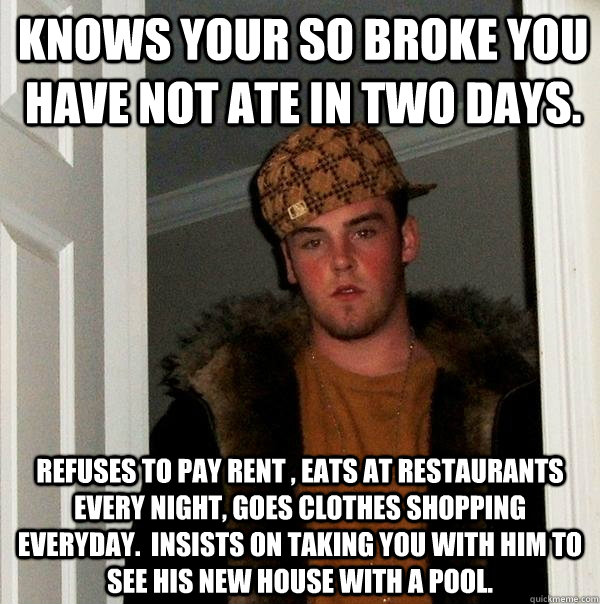 knows your so broke you have not ate in two days.  refuses to pay rent , eats at restaurants every night, goes clothes shopping everyday.  Insists on taking you with him to see his new house with a pool. - knows your so broke you have not ate in two days.  refuses to pay rent , eats at restaurants every night, goes clothes shopping everyday.  Insists on taking you with him to see his new house with a pool.  Misc