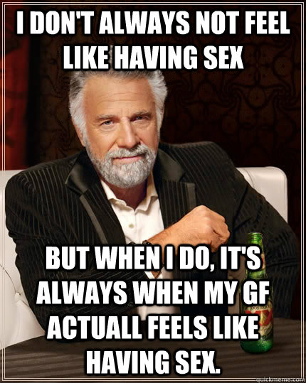 I don't always not feel like having sex but when I do, it's always when my gf actuall feels like having sex.  The Most Interesting Man In The World