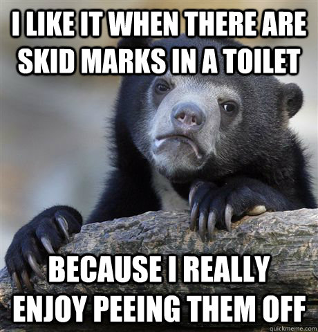 I like it when there are skid marks in a toilet because i really enjoy peeing them off  Confession Bear