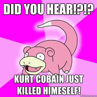DID YOU HEAR!?!? Kurt cobain just killed himeself!
  Slowpoke