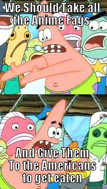 WE SHOULD TAKE ALL THE ANIME FAGS  AND GIVE THEM TO THE AMERICANS TO GET EATEN Push it somewhere else Patrick