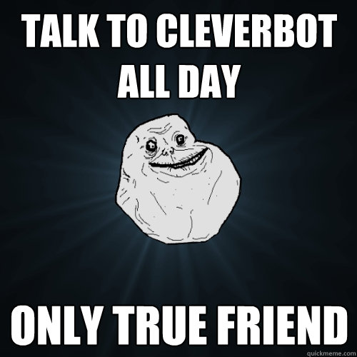 Talk to Cleverbot all day Only true friend  Forever Alone